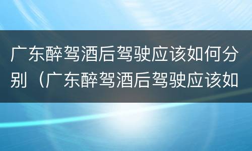 广东醉驾酒后驾驶应该如何分别（广东醉驾酒后驾驶应该如何分别判刑）