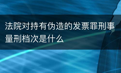 法院对持有伪造的发票罪刑事量刑档次是什么