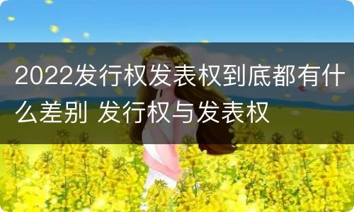 2022发行权发表权到底都有什么差别 发行权与发表权