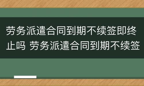 劳务派遣合同到期不续签即终止吗 劳务派遣合同到期不续签即终止吗怎么办