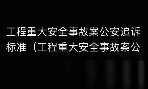 工程重大安全事故案公安追诉标准（工程重大安全事故案公安追诉标准是什么）