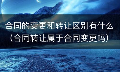 合同的变更和转让区别有什么（合同转让属于合同变更吗）