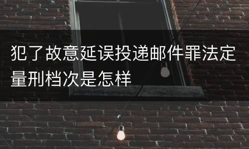 犯了故意延误投递邮件罪法定量刑档次是怎样
