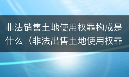 非法销售土地使用权罪构成是什么（非法出售土地使用权罪）
