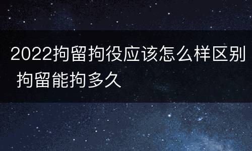 2022拘留拘役应该怎么样区别 拘留能拘多久