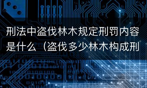 刑法中盗伐林木规定刑罚内容是什么（盗伐多少林木构成刑事犯罪）