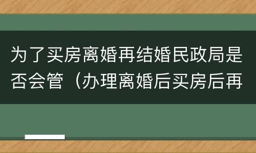 为了买房离婚再结婚民政局是否会管（办理离婚后买房后再结婚合法吗）