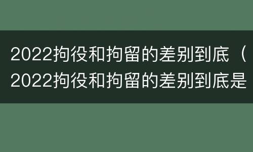 2022拘役和拘留的差别到底（2022拘役和拘留的差别到底是什么）