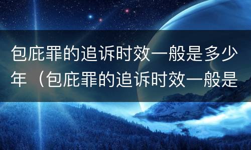 包庇罪的追诉时效一般是多少年（包庇罪的追诉时效一般是多少年的）
