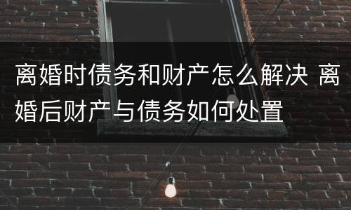 离婚时债务和财产怎么解决 离婚后财产与债务如何处置