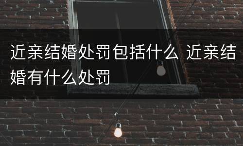 近亲结婚处罚包括什么 近亲结婚有什么处罚