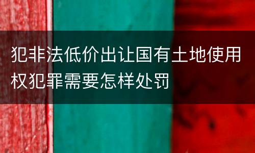犯非法低价出让国有土地使用权犯罪需要怎样处罚