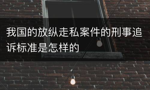 我国的放纵走私案件的刑事追诉标准是怎样的
