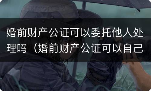 婚前财产公证可以委托他人处理吗（婚前财产公证可以自己去吗）