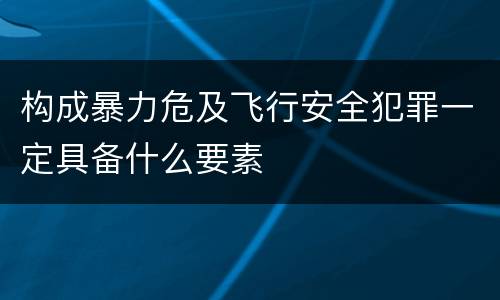 构成暴力危及飞行安全犯罪一定具备什么要素