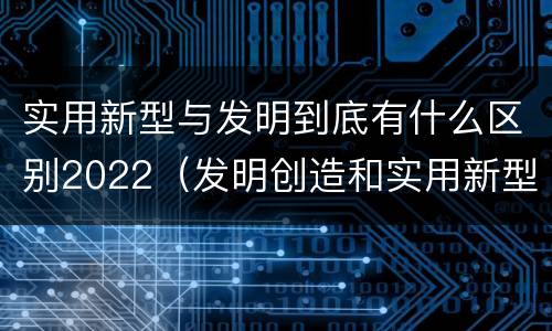 实用新型与发明到底有什么区别2022（发明创造和实用新型的区别）