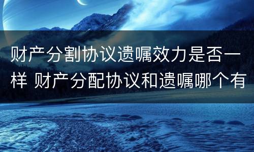 财产分割协议遗嘱效力是否一样 财产分配协议和遗嘱哪个有效