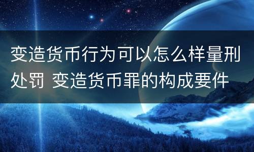 变造货币行为可以怎么样量刑处罚 变造货币罪的构成要件