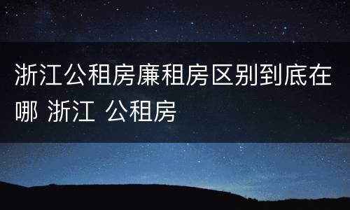 浙江公租房廉租房区别到底在哪 浙江 公租房