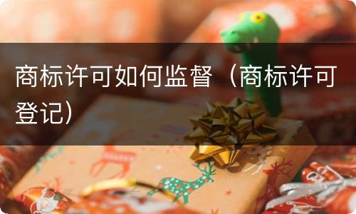 商标许可如何监督（商标许可登记）