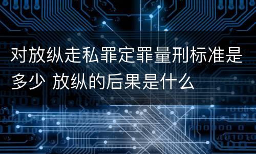 对放纵走私罪定罪量刑标准是多少 放纵的后果是什么