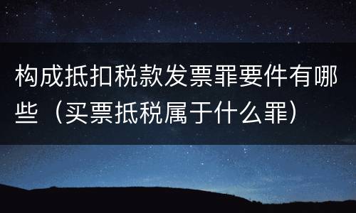 构成抵扣税款发票罪要件有哪些（买票抵税属于什么罪）