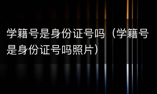 学籍号是身份证号吗（学籍号是身份证号吗照片）