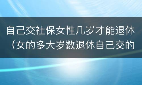 自己交社保女性几岁才能退休（女的多大岁数退休自己交的社保）