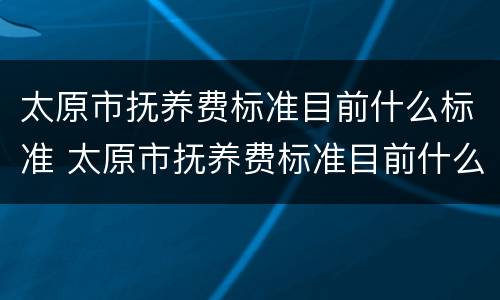 太原市抚养费标准目前什么标准 太原市抚养费标准目前什么标准最低
