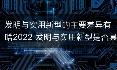 发明与实用新型的主要差异有啥2022 发明与实用新型是否具有实用性