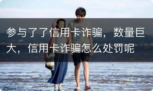 参与了了信用卡诈骗，数量巨大，信用卡诈骗怎么处罚呢