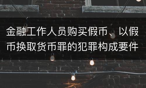 金融工作人员购买假币、以假币换取货币罪的犯罪构成要件有哪些