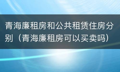 青海廉租房和公共租赁住房分别（青海廉租房可以买卖吗）