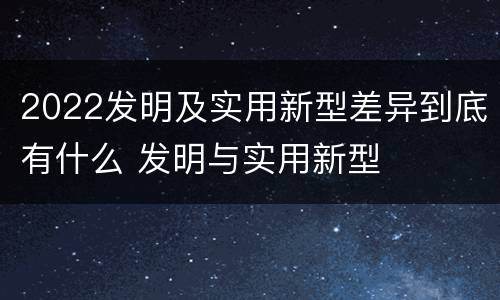 2022发明及实用新型差异到底有什么 发明与实用新型