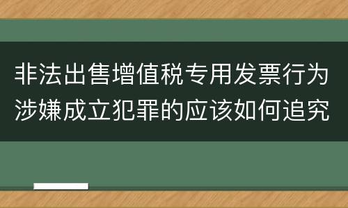 非法出售增值税专用发票行为涉嫌成立犯罪的应该如何追究责任