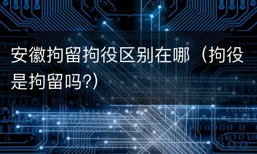 安徽拘留拘役区别在哪（拘役是拘留吗?）