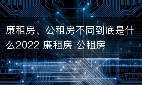 廉租房、公租房不同到底是什么2022 廉租房 公租房