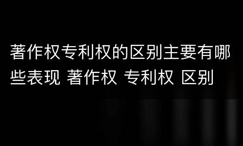 著作权专利权的区别主要有哪些表现 著作权 专利权 区别