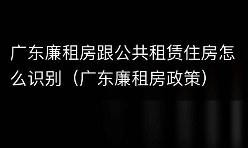 广东廉租房跟公共租赁住房怎么识别（广东廉租房政策）