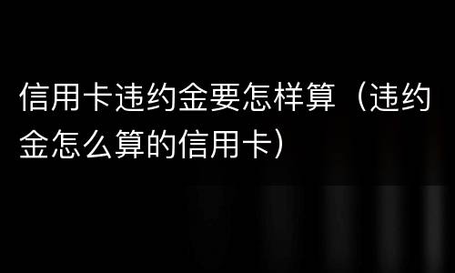 信用卡违约金要怎样算（违约金怎么算的信用卡）