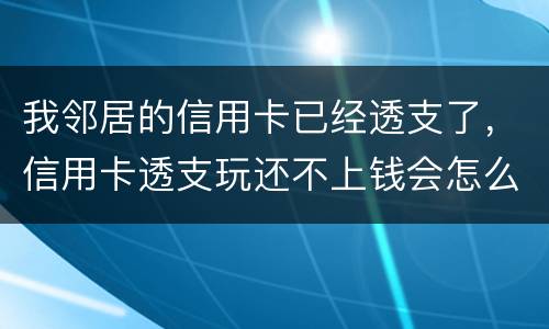 我邻居的信用卡已经透支了，信用卡透支玩还不上钱会怎么样的啊
