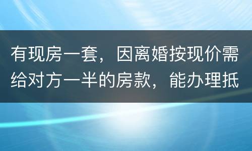 有现房一套，因离婚按现价需给对方一半的房款，能办理抵押贷款吗