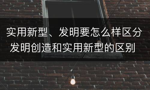 实用新型、发明要怎么样区分 发明创造和实用新型的区别