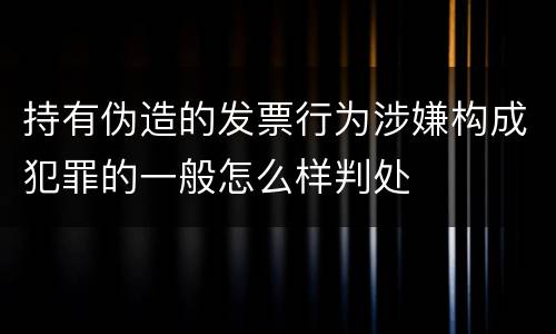 持有伪造的发票行为涉嫌构成犯罪的一般怎么样判处