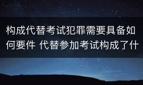 构成代替考试犯罪需要具备如何要件 代替参加考试构成了什么犯罪
