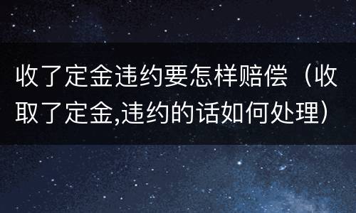 收了定金违约要怎样赔偿（收取了定金,违约的话如何处理）