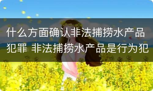 什么方面确认非法捕捞水产品犯罪 非法捕捞水产品是行为犯还是结果犯