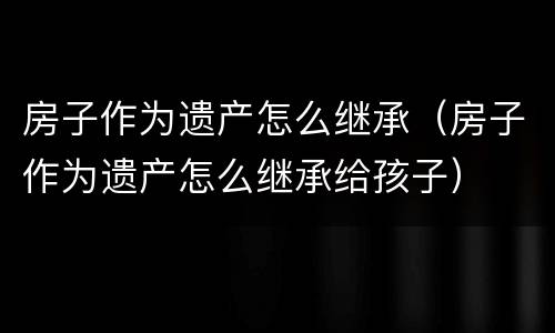 房子作为遗产怎么继承（房子作为遗产怎么继承给孩子）