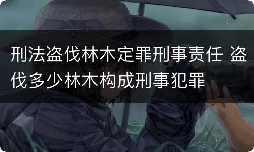 刑法盗伐林木定罪刑事责任 盗伐多少林木构成刑事犯罪