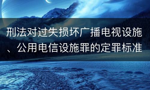 刑法对过失损坏广播电视设施、公用电信设施罪的定罪标准